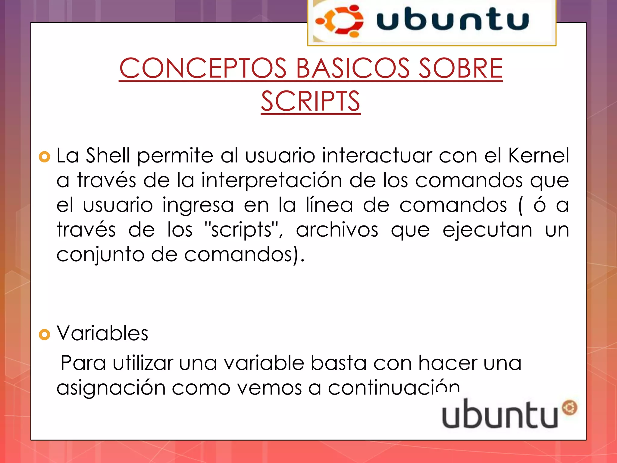 CONCEPTOS BASICOS SOBRE
               SCRIPTS
 LaShell permite al usuario interactuar con el Kernel
 a través de la interpretación de los comandos que
 el usuario ingresa en la línea de comandos ( ó a
 través de los "scripts", archivos que ejecutan un
 conjunto de comandos).


 Variables
 Para utilizar una variable basta con hacer una
 asignación como vemos a continuación.
 