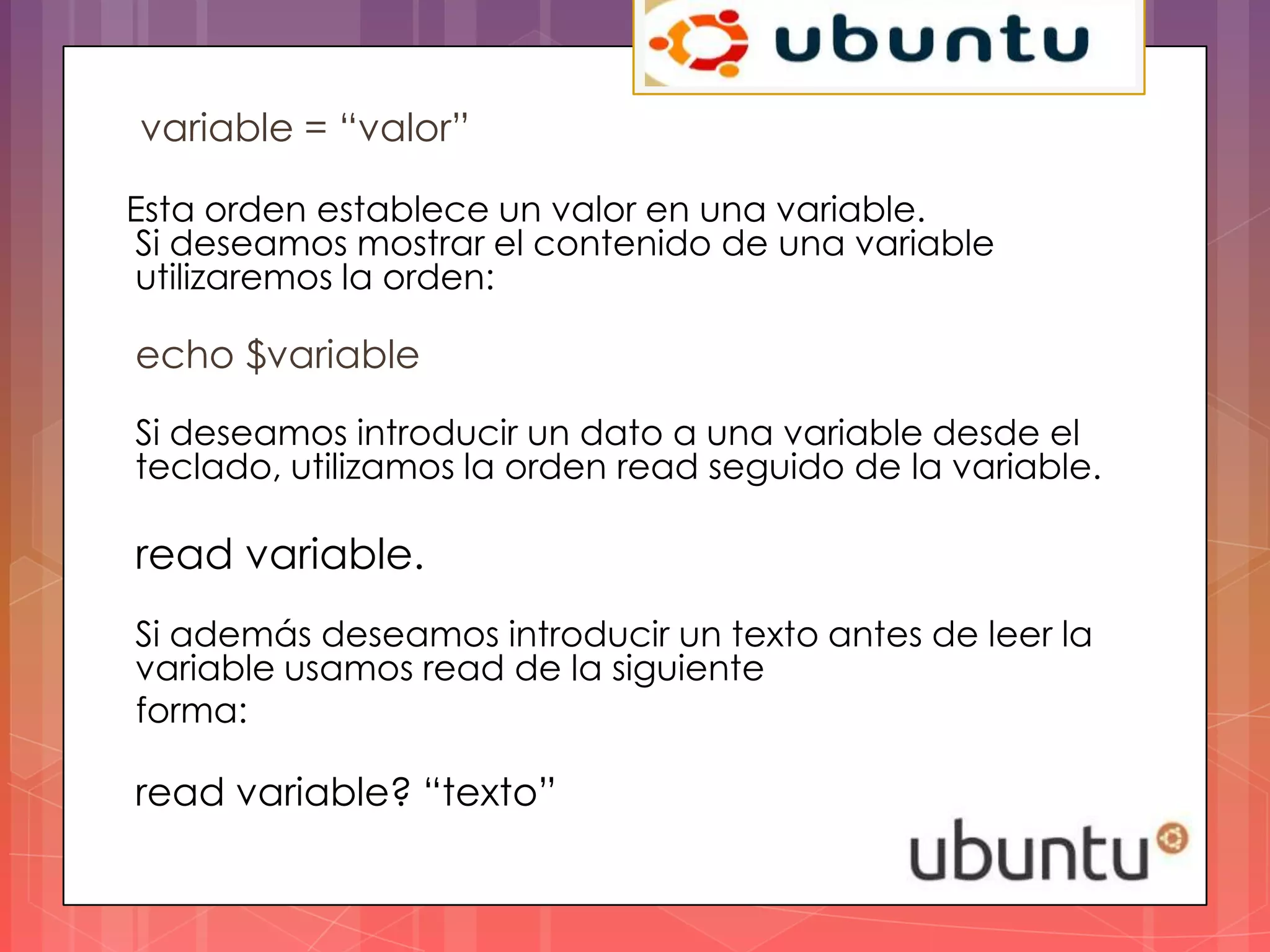 variable = “valor”

Esta orden establece un valor en una variable.
Si deseamos mostrar el contenido de una variable
utilizaremos la orden:

echo $variable
Si deseamos introducir un dato a una variable desde el
teclado, utilizamos la orden read seguido de la variable.

read variable.
Si además deseamos introducir un texto antes de leer la
variable usamos read de la siguiente
forma:

read variable? “texto”
 