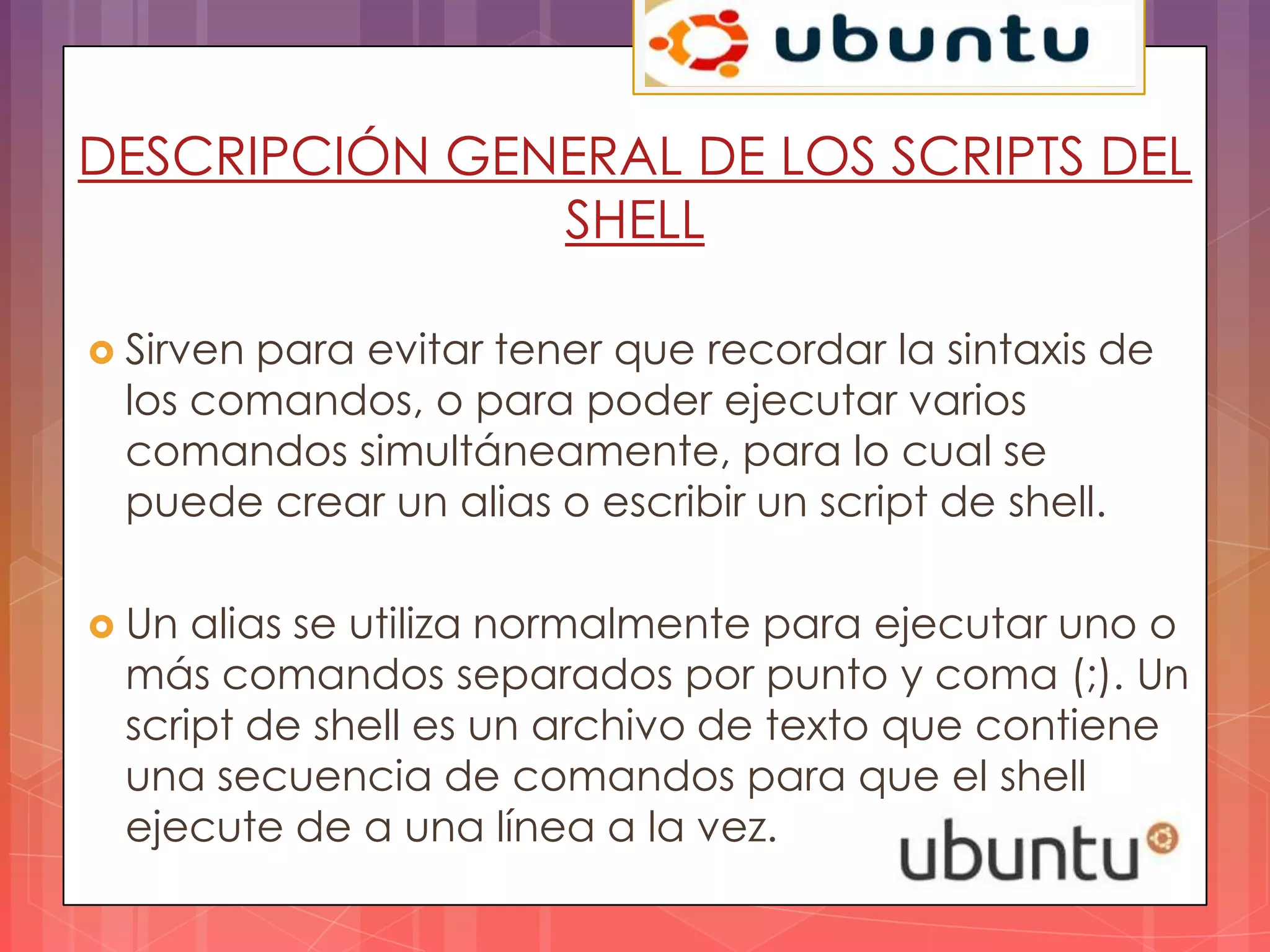 DESCRIPCIÓN GENERAL DE LOS SCRIPTS DEL
               SHELL

 Sirven
       para evitar tener que recordar la sintaxis de
 los comandos, o para poder ejecutar varios
 comandos simultáneamente, para lo cual se
 puede crear un alias o escribir un script de shell.

 Un alias se utiliza normalmente para ejecutar uno o
 más comandos separados por punto y coma (;). Un
 script de shell es un archivo de texto que contiene
 una secuencia de comandos para que el shell
 ejecute de a una línea a la vez.
 
