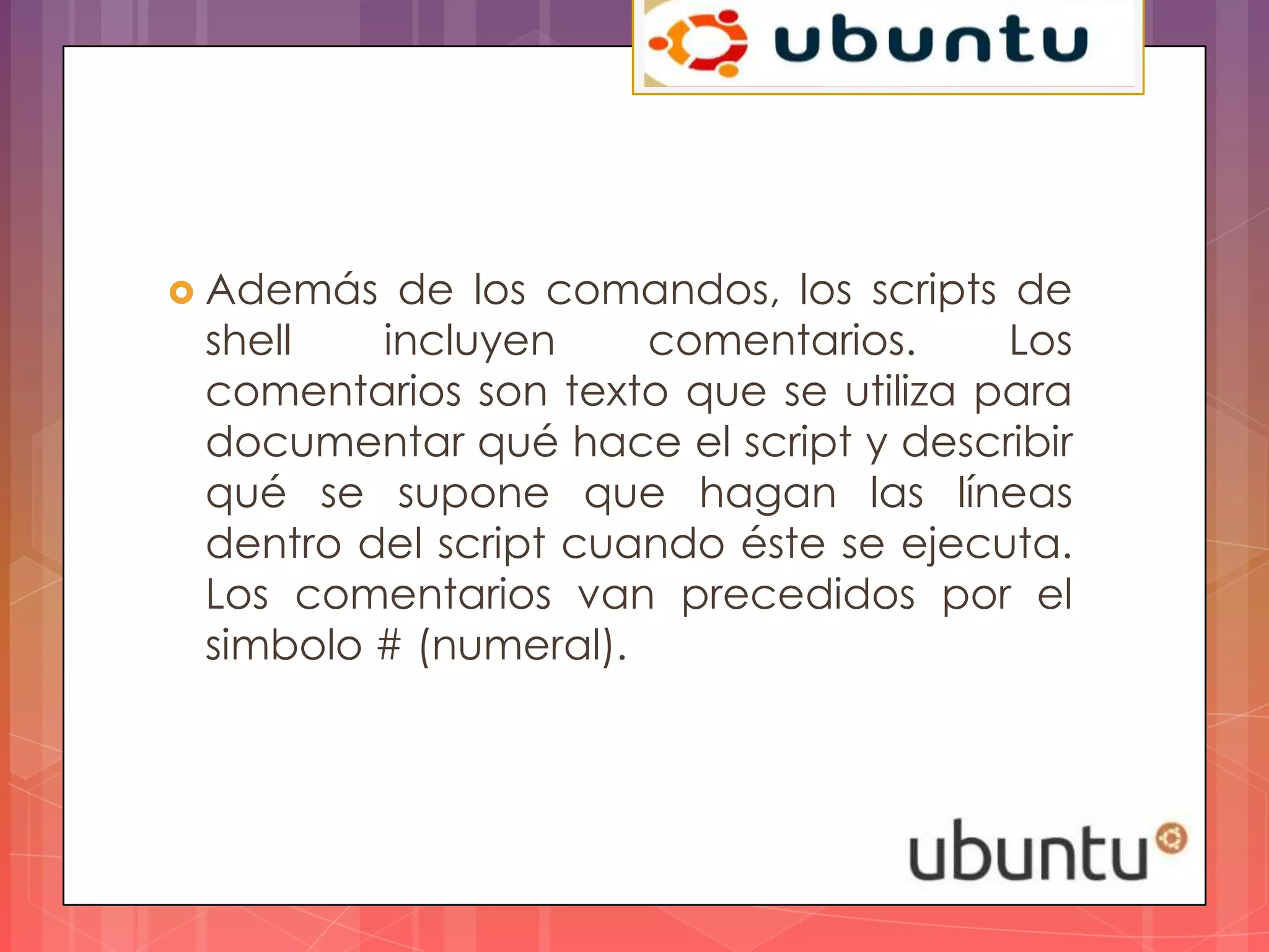  Además  de los comandos, los scripts de
 shell   incluyen     comentarios.     Los
 comentarios son texto que se utiliza para
 documentar qué hace el script y describir
 qué se supone que hagan las líneas
 dentro del script cuando éste se ejecuta.
 Los comentarios van precedidos por el
 simbolo # (numeral).
 