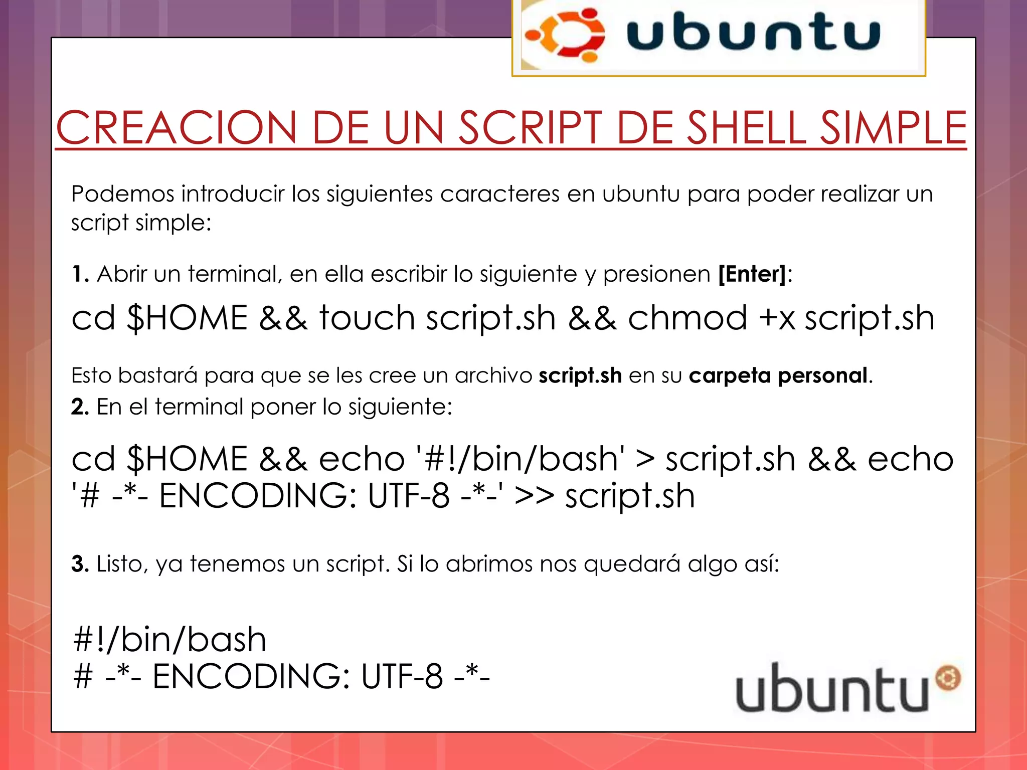 CREACION DE UN SCRIPT DE SHELL SIMPLE
Podemos introducir los siguientes caracteres en ubuntu para poder realizar un
script simple:

1. Abrir un terminal, en ella escribir lo siguiente y presionen [Enter]:

cd $HOME && touch script.sh && chmod +x script.sh
Esto bastará para que se les cree un archivo script.sh en su carpeta personal.
2. En el terminal poner lo siguiente:

cd $HOME && echo '#!/bin/bash' > script.sh && echo
'# -*- ENCODING: UTF-8 -*-' >> script.sh
3. Listo, ya tenemos un script. Si lo abrimos nos quedará algo así:


#!/bin/bash
# -*- ENCODING: UTF-8 -*-
 
