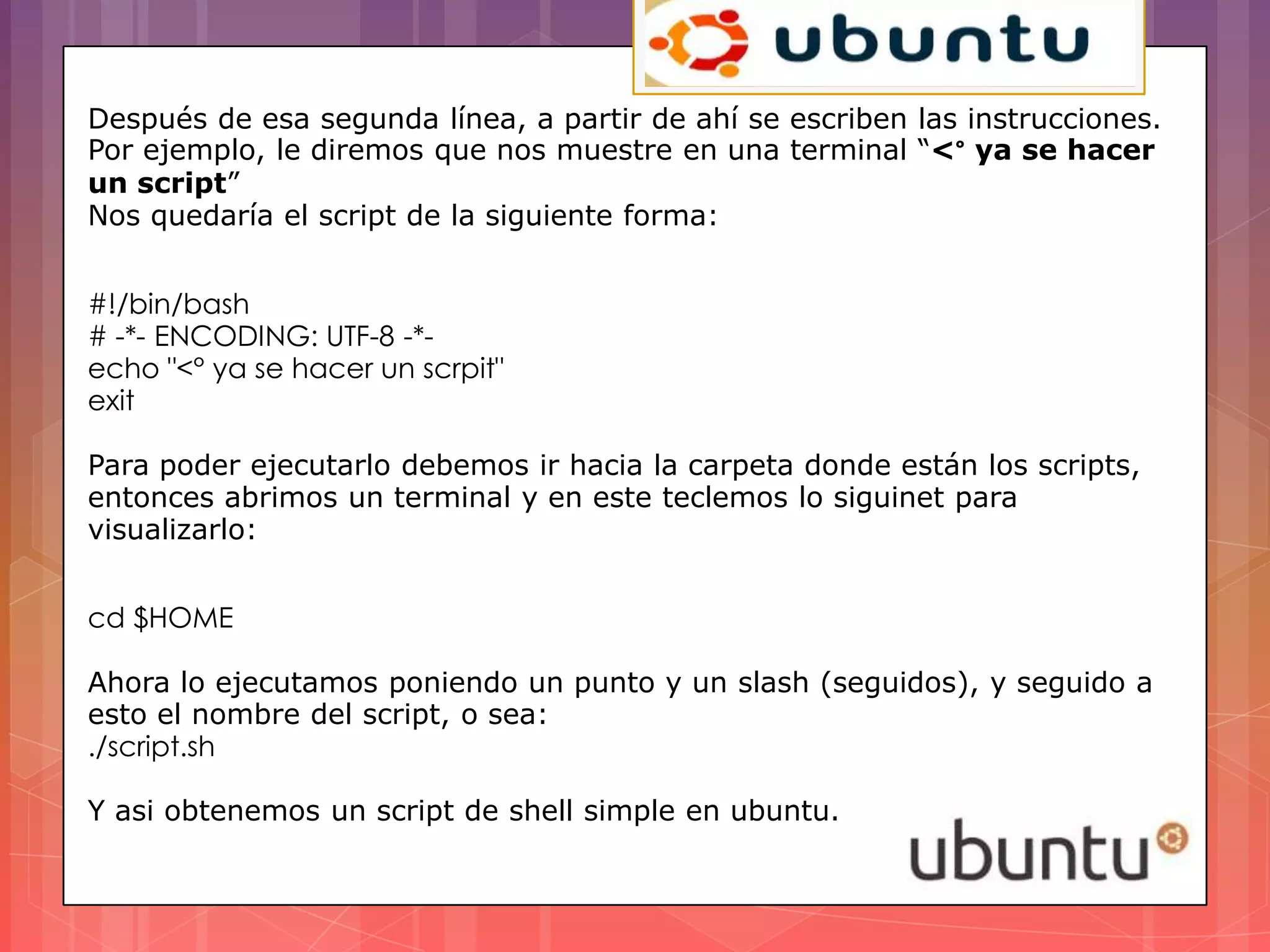 Después de esa segunda línea, a partir de ahí se escriben las instrucciones.
Por ejemplo, le diremos que nos muestre en una terminal “<° ya se hacer
un script”
Nos quedaría el script de la siguiente forma:


#!/bin/bash
# -*- ENCODING: UTF-8 -*-
echo "<° ya se hacer un scrpit"
exit

Para poder ejecutarlo debemos ir hacia la carpeta donde están los scripts,
entonces abrimos un terminal y en este teclemos lo siguinet para
visualizarlo:


cd $HOME

Ahora lo ejecutamos poniendo un punto y un slash (seguidos), y seguido a
esto el nombre del script, o sea:
./script.sh

Y asi obtenemos un script de shell simple en ubuntu.
 