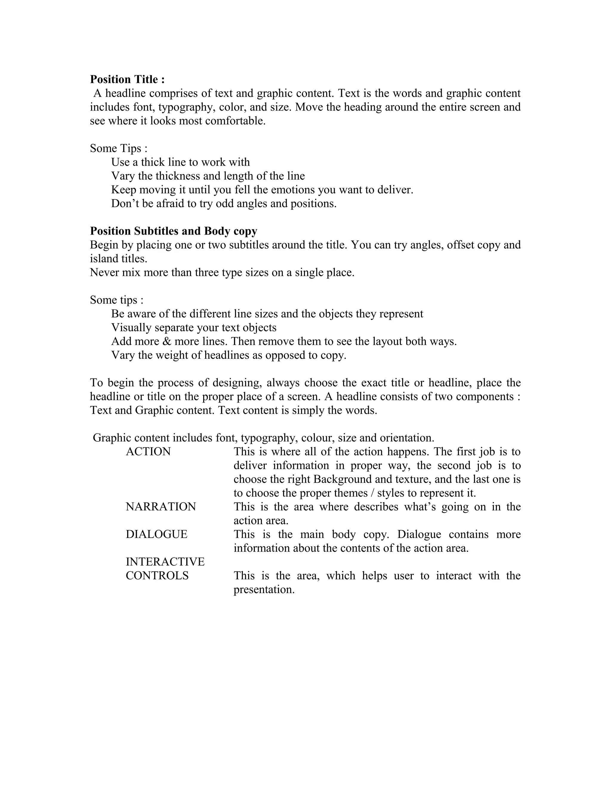 Position Title :
A headline comprises of text and graphic content. Text is the words and graphic content
includes font, typography, color, and size. Move the heading around the entire screen and
see where it looks most comfortable.
Some Tips :
Use a thick line to work with
Vary the thickness and length of the line
Keep moving it until you fell the emotions you want to deliver.
Don’t be afraid to try odd angles and positions.
Position Subtitles and Body copy
Begin by placing one or two subtitles around the title. You can try angles, offset copy and
island titles.
Never mix more than three type sizes on a single place.
Some tips :
Be aware of the different line sizes and the objects they represent
Visually separate your text objects
Add more & more lines. Then remove them to see the layout both ways.
Vary the weight of headlines as opposed to copy.
To begin the process of designing, always choose the exact title or headline, place the
headline or title on the proper place of a screen. A headline consists of two components :
Text and Graphic content. Text content is simply the words.
Graphic content includes font, typography, colour, size and orientation.
ACTION This is where all of the action happens. The first job is to
deliver information in proper way, the second job is to
choose the right Background and texture, and the last one is
to choose the proper themes / styles to represent it.
NARRATION This is the area where describes what’s going on in the
action area.
DIALOGUE This is the main body copy. Dialogue contains more
information about the contents of the action area.
INTERACTIVE
CONTROLS This is the area, which helps user to interact with the
presentation.
 