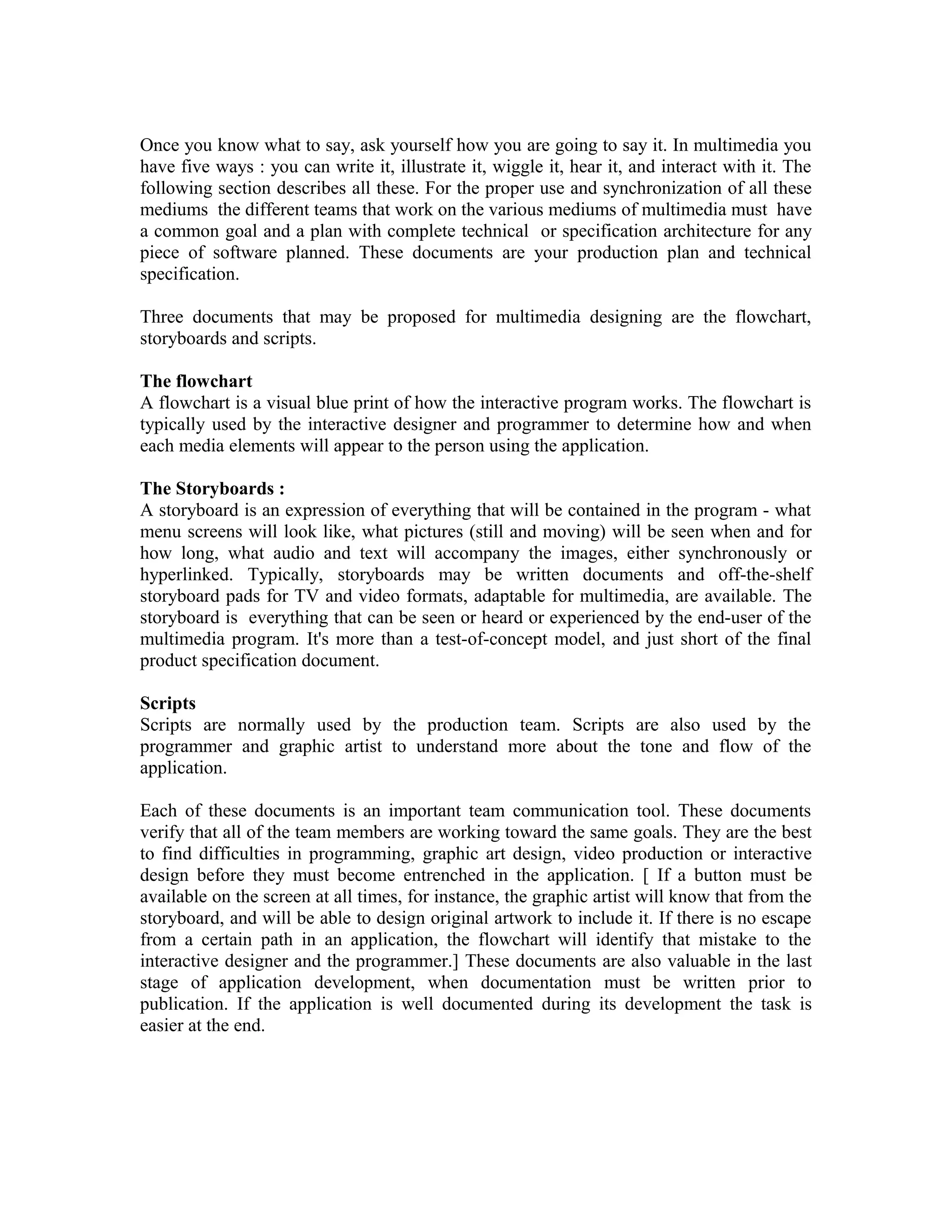 Once you know what to say, ask yourself how you are going to say it. In multimedia you
have five ways : you can write it, illustrate it, wiggle it, hear it, and interact with it. The
following section describes all these. For the proper use and synchronization of all these
mediums the different teams that work on the various mediums of multimedia must have
a common goal and a plan with complete technical or specification architecture for any
piece of software planned. These documents are your production plan and technical
specification.
Three documents that may be proposed for multimedia designing are the flowchart,
storyboards and scripts.
The flowchart
A flowchart is a visual blue print of how the interactive program works. The flowchart is
typically used by the interactive designer and programmer to determine how and when
each media elements will appear to the person using the application.
The Storyboards :
A storyboard is an expression of everything that will be contained in the program - what
menu screens will look like, what pictures (still and moving) will be seen when and for
how long, what audio and text will accompany the images, either synchronously or
hyperlinked. Typically, storyboards may be written documents and off-the-shelf
storyboard pads for TV and video formats, adaptable for multimedia, are available. The
storyboard is everything that can be seen or heard or experienced by the end-user of the
multimedia program. It's more than a test-of-concept model, and just short of the final
product specification document.
Scripts
Scripts are normally used by the production team. Scripts are also used by the
programmer and graphic artist to understand more about the tone and flow of the
application.
Each of these documents is an important team communication tool. These documents
verify that all of the team members are working toward the same goals. They are the best
to find difficulties in programming, graphic art design, video production or interactive
design before they must become entrenched in the application. [ If a button must be
available on the screen at all times, for instance, the graphic artist will know that from the
storyboard, and will be able to design original artwork to include it. If there is no escape
from a certain path in an application, the flowchart will identify that mistake to the
interactive designer and the programmer.] These documents are also valuable in the last
stage of application development, when documentation must be written prior to
publication. If the application is well documented during its development the task is
easier at the end.
 
