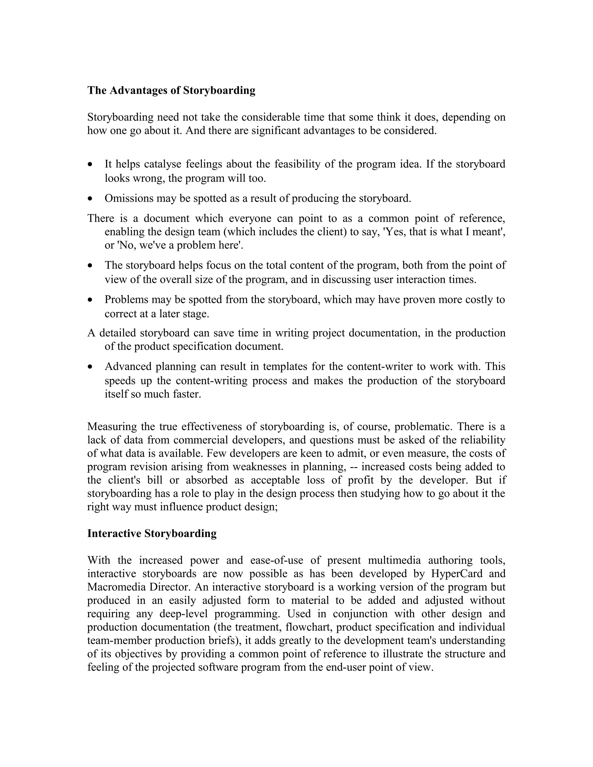 The Advantages of Storyboarding
Storyboarding need not take the considerable time that some think it does, depending on
how one go about it. And there are significant advantages to be considered.
• It helps catalyse feelings about the feasibility of the program idea. If the storyboard
looks wrong, the program will too.
• Omissions may be spotted as a result of producing the storyboard.
There is a document which everyone can point to as a common point of reference,
enabling the design team (which includes the client) to say, 'Yes, that is what I meant',
or 'No, we've a problem here'.
• The storyboard helps focus on the total content of the program, both from the point of
view of the overall size of the program, and in discussing user interaction times.
• Problems may be spotted from the storyboard, which may have proven more costly to
correct at a later stage.
A detailed storyboard can save time in writing project documentation, in the production
of the product specification document.
• Advanced planning can result in templates for the content-writer to work with. This
speeds up the content-writing process and makes the production of the storyboard
itself so much faster.
Measuring the true effectiveness of storyboarding is, of course, problematic. There is a
lack of data from commercial developers, and questions must be asked of the reliability
of what data is available. Few developers are keen to admit, or even measure, the costs of
program revision arising from weaknesses in planning, -- increased costs being added to
the client's bill or absorbed as acceptable loss of profit by the developer. But if
storyboarding has a role to play in the design process then studying how to go about it the
right way must influence product design;
Interactive Storyboarding
With the increased power and ease-of-use of present multimedia authoring tools,
interactive storyboards are now possible as has been developed by HyperCard and
Macromedia Director. An interactive storyboard is a working version of the program but
produced in an easily adjusted form to material to be added and adjusted without
requiring any deep-level programming. Used in conjunction with other design and
production documentation (the treatment, flowchart, product specification and individual
team-member production briefs), it adds greatly to the development team's understanding
of its objectives by providing a common point of reference to illustrate the structure and
feeling of the projected software program from the end-user point of view.
 