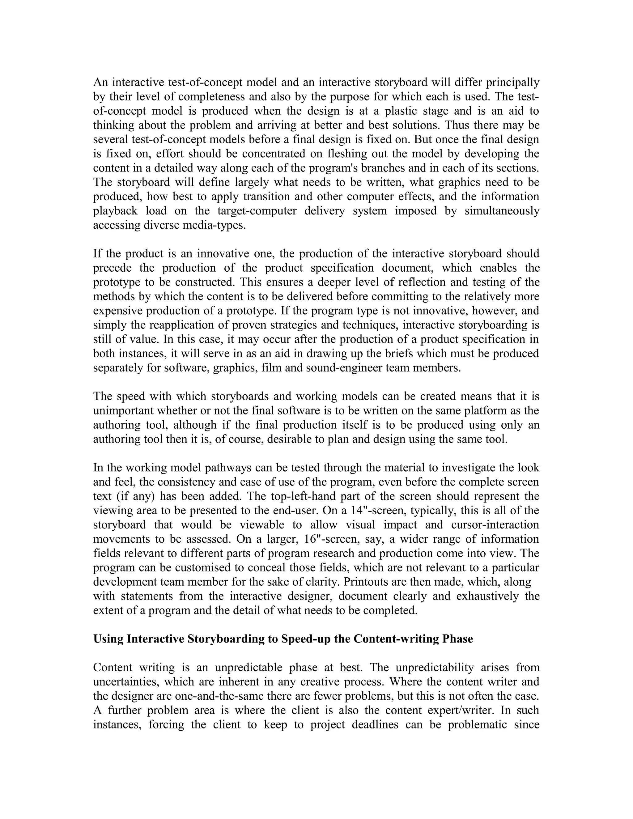 An interactive test-of-concept model and an interactive storyboard will differ principally
by their level of completeness and also by the purpose for which each is used. The test-
of-concept model is produced when the design is at a plastic stage and is an aid to
thinking about the problem and arriving at better and best solutions. Thus there may be
several test-of-concept models before a final design is fixed on. But once the final design
is fixed on, effort should be concentrated on fleshing out the model by developing the
content in a detailed way along each of the program's branches and in each of its sections.
The storyboard will define largely what needs to be written, what graphics need to be
produced, how best to apply transition and other computer effects, and the information
playback load on the target-computer delivery system imposed by simultaneously
accessing diverse media-types.
If the product is an innovative one, the production of the interactive storyboard should
precede the production of the product specification document, which enables the
prototype to be constructed. This ensures a deeper level of reflection and testing of the
methods by which the content is to be delivered before committing to the relatively more
expensive production of a prototype. If the program type is not innovative, however, and
simply the reapplication of proven strategies and techniques, interactive storyboarding is
still of value. In this case, it may occur after the production of a product specification in
both instances, it will serve in as an aid in drawing up the briefs which must be produced
separately for software, graphics, film and sound-engineer team members.
The speed with which storyboards and working models can be created means that it is
unimportant whether or not the final software is to be written on the same platform as the
authoring tool, although if the final production itself is to be produced using only an
authoring tool then it is, of course, desirable to plan and design using the same tool.
In the working model pathways can be tested through the material to investigate the look
and feel, the consistency and ease of use of the program, even before the complete screen
text (if any) has been added. The top-left-hand part of the screen should represent the
viewing area to be presented to the end-user. On a 14"-screen, typically, this is all of the
storyboard that would be viewable to allow visual impact and cursor-interaction
movements to be assessed. On a larger, 16"-screen, say, a wider range of information
fields relevant to different parts of program research and production come into view. The
program can be customised to conceal those fields, which are not relevant to a particular
development team member for the sake of clarity. Printouts are then made, which, along
with statements from the interactive designer, document clearly and exhaustively the
extent of a program and the detail of what needs to be completed.
Using Interactive Storyboarding to Speed-up the Content-writing Phase
Content writing is an unpredictable phase at best. The unpredictability arises from
uncertainties, which are inherent in any creative process. Where the content writer and
the designer are one-and-the-same there are fewer problems, but this is not often the case.
A further problem area is where the client is also the content expert/writer. In such
instances, forcing the client to keep to project deadlines can be problematic since
 