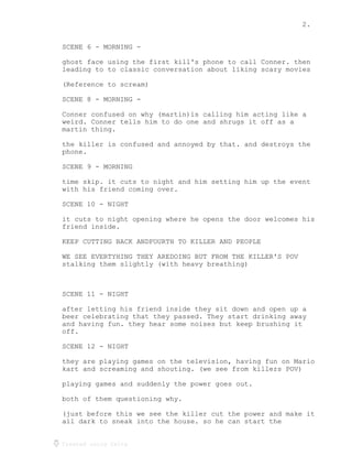 2.
Created using Celtx
SCENE 6 - MORNING -
ghost face using the first kill's phone to call Conner. then
leading to to classic conversation about liking scary movies
(Reference to scream)
SCENE 8 - MORNING -
Conner confused on why (martin)is calling him acting like a
weird. Conner tells him to do one and shrugs it off as a
martin thing.
the killer is confused and annoyed by that. and destroys the
phone.
SCENE 9 - MORNING
time skip. it cuts to night and him setting him up the event
with his friend coming over.
SCENE 10 - NIGHT
it cuts to night opening where he opens the door welcomes his
friend inside.
KEEP CUTTING BACK ANDFOURTH TO KILLER AND PEOPLE
WE SEE EVERTYHING THEY AREDOING BUT FROM THE KILLER'S POV
stalking them slightly (with heavy breathing)
SCENE 11 - NIGHT
after letting his friend inside they sit down and open up a
beer celebrating that they passed. They start drinking away
and having fun. they hear some noises but keep brushing it
off.
SCENE 12 - NIGHT
they are playing games on the television, having fun on Mario
kart and screaming and shouting. (we see from killers POV)
playing games and suddenly the power goes out.
both of them questioning why.
(just before this we see the killer cut the power and make it
all dark to sneak into the house. so he can start the
 