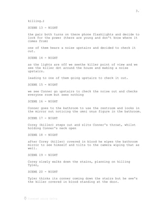 3.
Created using Celtx
killing.)
SCENE 13 - NIGHT
the pair both turns on there phone flashlights and decide to
look for the power (there are young and don't know where it
comes from)
one of them hears a noise upstairs and decided to check it
out.
SCENE 14 - NIGHT
as the lights are off we seethe killer point of view and we
see the killer dot around the house and making a noise
upstairs.
leading to one of them going upstairs to check it out.
SCENE 15 - NIGHT
we see Conner go upstairs to check the noise out and checks
everyone room but sees nothing
SCENE 16 - NIGHT
Conner goes to the bathroom to use the restroom and looks in
the mirror not noticing the omni onus figure in the bathroom.
SCENE 17 - NIGHT
Corey (killer) steps out and slits Conner's throat, whilst
holding Conner's neck open
SCENE 18 - NIGHT
after Corey (killer) covered in blood he wipes the bathroom
mirror to see himself and tilts to the camera wiping that as
well.
SCENE 19 - NIGHT
Corey slowly walks down the stairs, planning on killing
Tyler,
SCENE 20 - NIGHT
Tyler thinks its conner coming down the stairs but he see's
the killer covered in blood standing at the door.
 