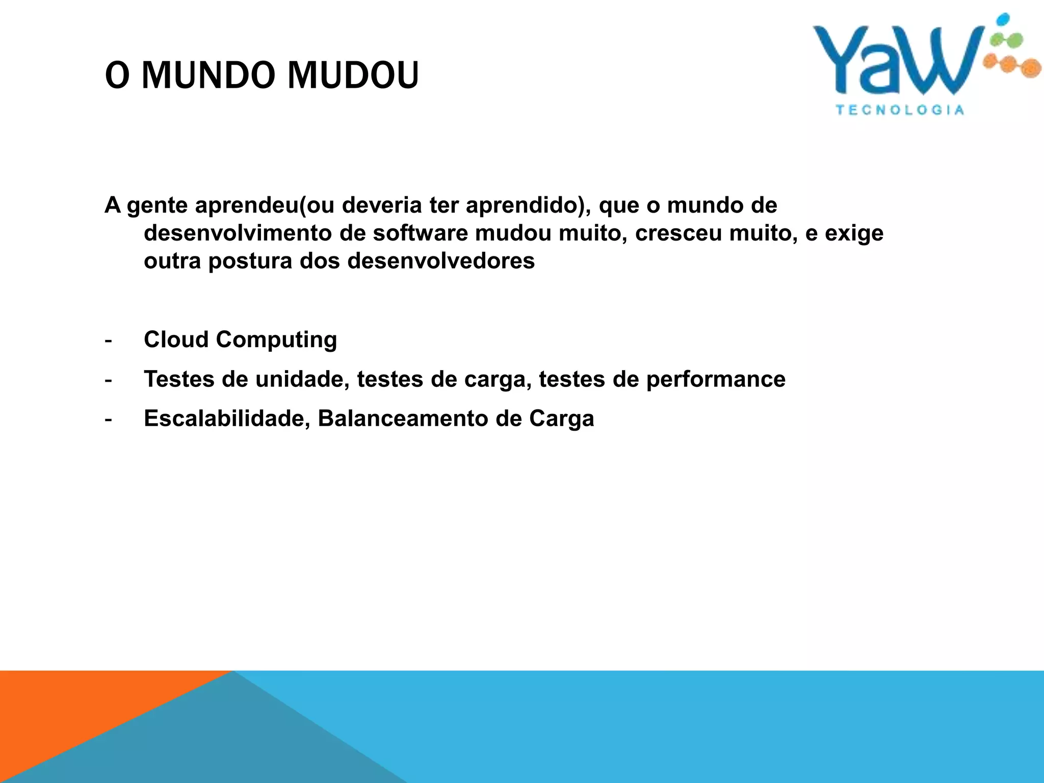 O MUNDO MUDOU


A gente aprendeu(ou deveria ter aprendido), que o mundo de
   desenvolvimento de software mudou muito, cresceu muito, e exige
   outra postura dos desenvolvedores


-   Cloud Computing
-   Testes de unidade, testes de carga, testes de performance
-   Escalabilidade, Balanceamento de Carga
 