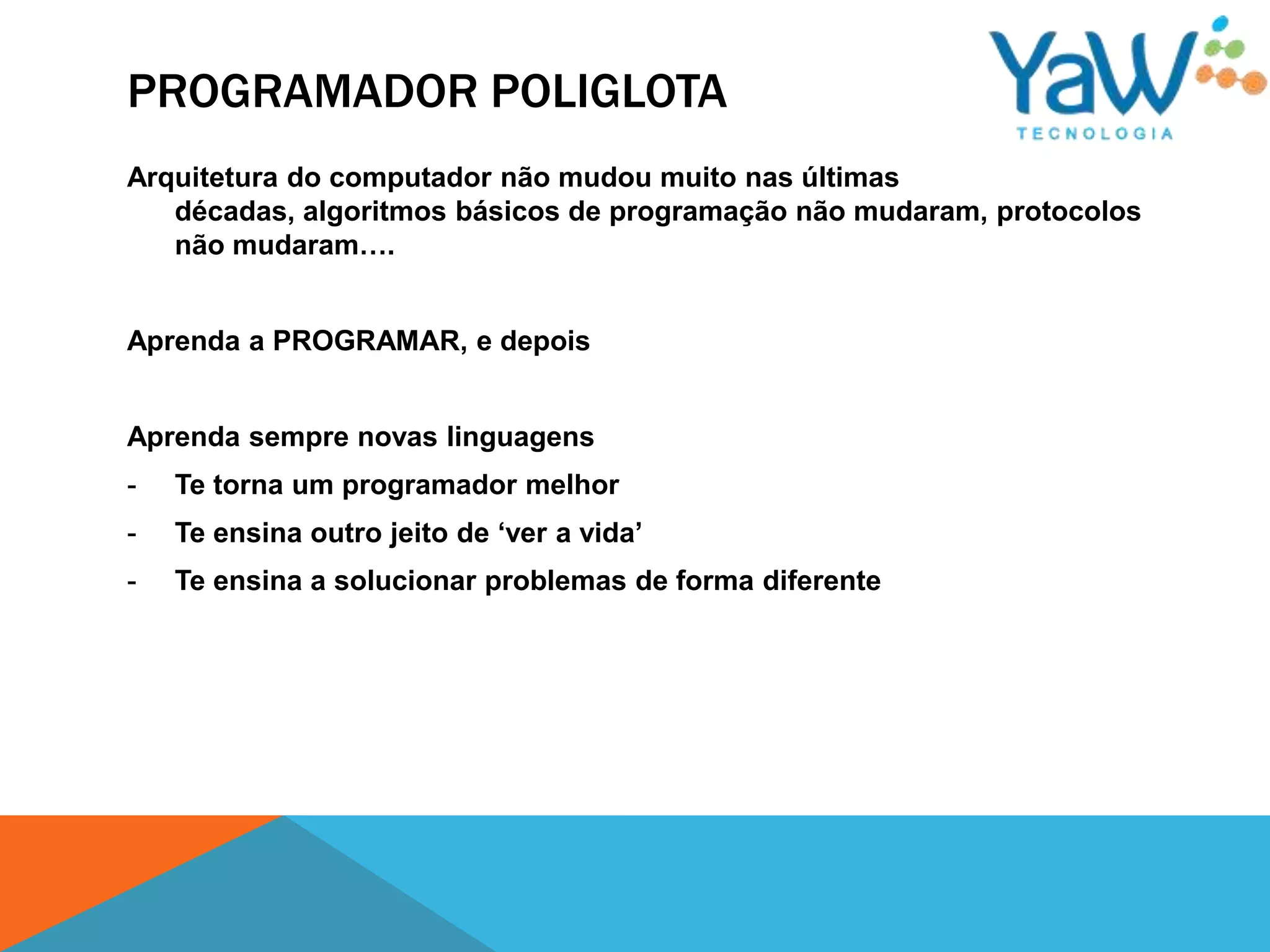 PROGRAMADOR POLIGLOTA
Arquitetura do computador não mudou muito nas últimas
   décadas, algoritmos básicos de programação não mudaram, protocolos
   não mudaram….


Aprenda a PROGRAMAR, e depois


Aprenda sempre novas linguagens
-   Te torna um programador melhor
-   Te ensina outro jeito de „ver a vida‟
-   Te ensina a solucionar problemas de forma diferente
 