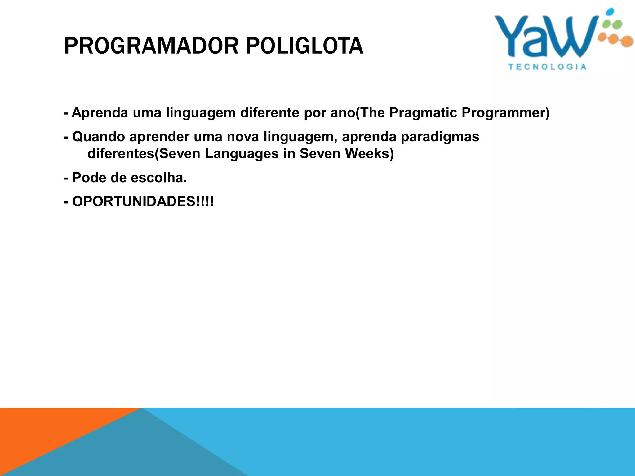 PROGRAMADOR POLIGLOTA

- Aprenda uma linguagem diferente por ano(The Pragmatic Programmer)
- Quando aprender uma nova linguagem, aprenda paradigmas
    diferentes(Seven Languages in Seven Weeks)
- Pode de escolha.
- OPORTUNIDADES!!!!
 
