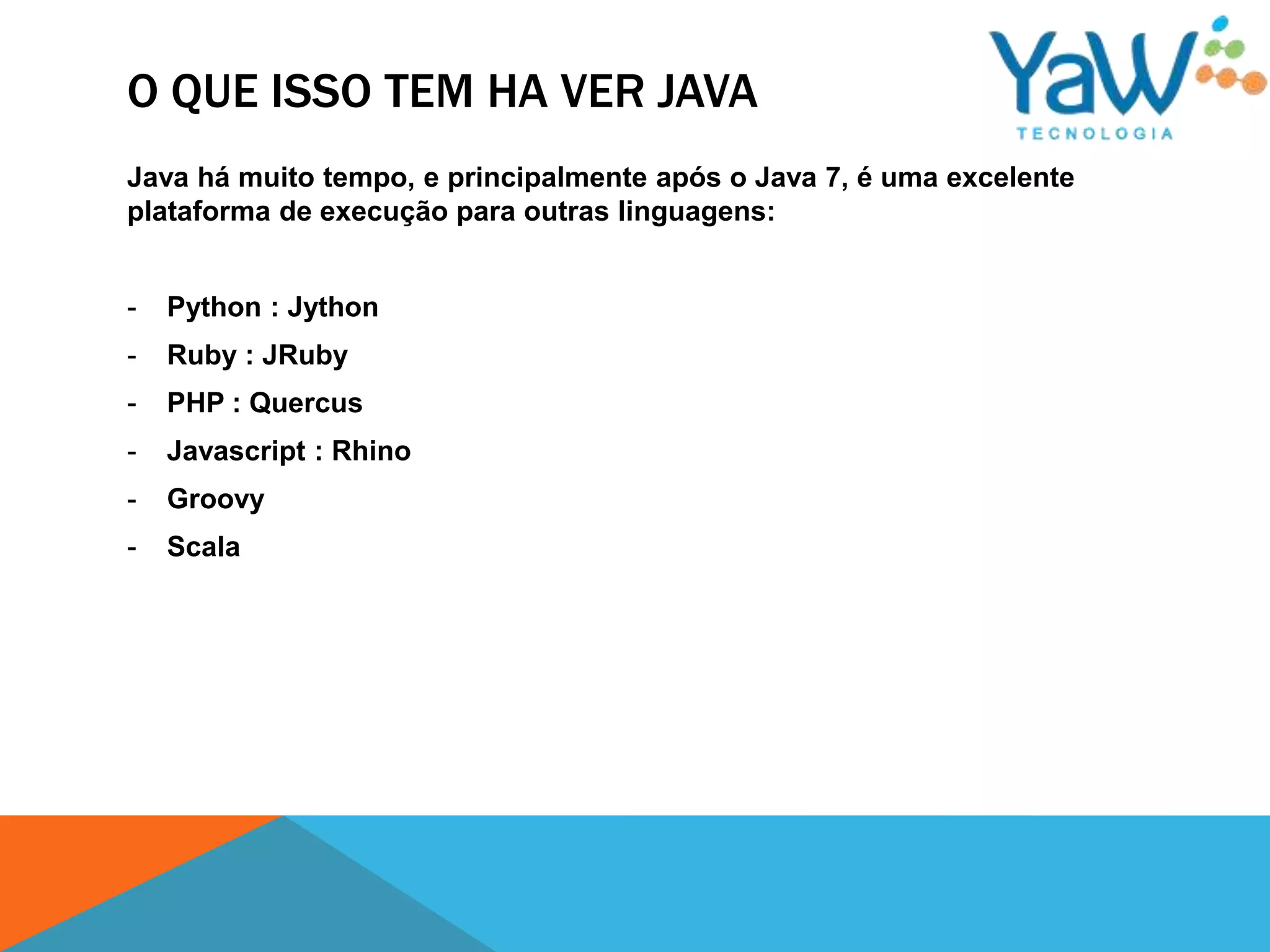 O QUE ISSO TEM HA VER JAVA
Java há muito tempo, e principalmente após o Java 7, é uma excelente
plataforma de execução para outras linguagens:


-   Python : Jython
-   Ruby : JRuby
-   PHP : Quercus
-   Javascript : Rhino
-   Groovy
-   Scala
 