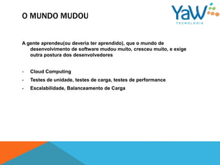 O MUNDO MUDOU


A gente aprendeu(ou deveria ter aprendido), que o mundo de
   desenvolvimento de software mudou muito, cresceu muito, e exige
   outra postura dos desenvolvedores


-   Cloud Computing
-   Testes de unidade, testes de carga, testes de performance
-   Escalabilidade, Balanceamento de Carga
 