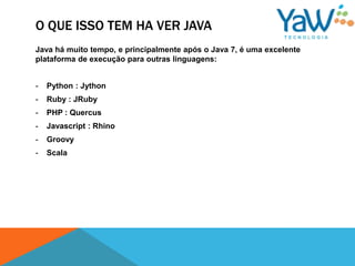 O QUE ISSO TEM HA VER JAVA
Java há muito tempo, e principalmente após o Java 7, é uma excelente
plataforma de execução para outras linguagens:


-   Python : Jython
-   Ruby : JRuby
-   PHP : Quercus
-   Javascript : Rhino
-   Groovy
-   Scala
 