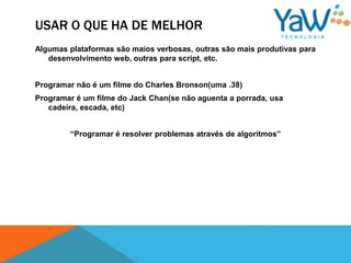 USAR O QUE HA DE MELHOR
Algumas plataformas são maios verbosas, outras são mais produtivas para
   desenvolvimento web, outras para script, etc.


Programar não é um filme do Charles Bronson(uma .38)
Programar é um filme do Jack Chan(se não aguenta a porrada, usa
   cadeira, escada, etc)


        “Programar é resolver problemas através de algoritmos”
 