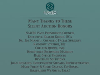 Many Thanks to These
          Silent Auction Donors
          NAWBO Past Presidents Council
            Executive Health Group, HCA
     Dr. Joe Niamtu, Cosmetic Facial Surgery
               Rainbow Station, Inc.
                 Colleen Quinn, Esq.
           Downtown Richmond Marriot
                Ball Office Products
                Beverage Solutions
Joan Bowling, Independent Silpada Representative
      Mary Foley & Susie Galvez, Co-Hosts,
             Girlfriend We Gotta Talk!
 