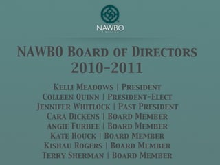 NAWBO Board of Directors
      2010-2011
       Kelli Meadows | President
    Colleen Quinn | President-Elect
  Jennifer Whitlock | Past President
     Cara Dickens | Board Member
     Angie Furbee | Board Member
      Kate Houck | Board Member
    Kishau Rogers | Board Member
    Terry Sherman | Board Member
 