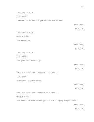 2.
INT. CLASS ROOM
LONG SHOT
teacher asked her to get out of the class.
FADE OUT.
FADE IN.
INT. CLASS ROOM
MEDIUM SHOT
She stood up.
FADE OUT.
FADE IN.
INT. CLASS ROOM
LONG SHOT
She goes out silently.
FADE OUT.
FADE IN.
EXT. COLLEGE LOBBY(OUTSIDE THE CLASS)
LONG SHOT
standing in punishment.
FADE OUT.
FADE IN.
EXT. COLLEGE LOBBY(OUTSIDE THE CLASS)
MEDIUM SHOT
she sees the soft board poster for singing competition.
FADE OUT.
FADE IN.
 