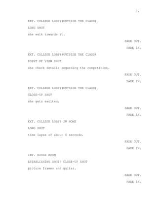 3.
EXT. COLLEGE LOBBY(OUTSIDE THE CLASS)
LONG SHOT
she walk towards it.
FADE OUT.
FADE IN.
EXT. COLLEGE LOBBY(OUTSIDE THE CLASS)
POINT OF VIEW SHOT
she check details regarding the competition.
FADE OUT.
FADE IN.
EXT. COLLEGE LOBBY(OUTSIDE THE CLASS)
CLOSE-UP SHOT
she gets excited.
FADE OUT.
FADE IN.
EXT. COLLEGE LOBBY IN HOME
LONG SHOT
time lapse of about 6 seconds.
FADE OUT.
FADE IN.
INT. HOUSE ROOM
ESTABLISHING SHOT/ CLOSE-UP SHOT
picture frames and guitar.
FADE OUT.
FADE IN.
 