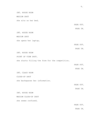 4.
INT. HOUSE ROOM
MEDIUM SHOT
she sits on her bed.
FADE OUT.
FADE IN.
INT. HOUSE ROOM
MEDIUM SHOT
she opens her laptop.
FADE OUT.
FADE IN.
INT. HOUSE ROOM
POINT OF VIEW SHOT.
she starts filling the form for the competition.
FADE OUT.
FADE IN.
INT. CLASS ROOM
CLOSE-UP SHOT
she backspaces her information.
FADE OUT.
FADE IN.
INT. HOUSE ROOM
MEDIUM CLOSE-UP SHOT
she seems confused.
FADE OUT.
FADE IN.
 