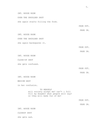 5.
INT. HOUSE ROOM
OVER THE SHOULDER SHOT
she again starts filling the form.
FADE OUT.
FADE IN.
INT. HOUSE ROOM
OVER THE SHOULDER SHOT
she again backspaces it.
FADE OUT.
FADE IN.
INT. HOUSE ROOM
CLOSE-UP SHOT
she gets confused.
FADE OUT.
FADE IN.
INT. HOUSE ROOM
MEDIUM SHOT
in her confusion.
TO HERSELF
will society accept me? can't i full
fill my dreams? what people will say?
or they will make fun of me?
FADE OUT.
FADE IN.
INT. HOUSE ROOM
CLOSEUP SHOT
she gets sad.
 