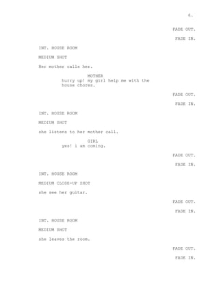 6.
FADE OUT.
FADE IN.
INT. HOUSE ROOM
MEDIUM SHOT
Her mother calls her.
MOTHER
hurry up! my girl help me with the
house chores.
FADE OUT.
FADE IN.
INT. HOUSE ROOM
MEDIUM SHOT
she listens to her mother call.
GIRL
yes! i am coming.
FADE OUT.
FADE IN.
INT. HOUSE ROOM
MEDIUM CLOSE-UP SHOT
she see her guitar.
FADE OUT.
FADE IN.
INT. HOUSE ROOM
MEDIUM SHOT
she leaves the room.
FADE OUT.
FADE IN.
 