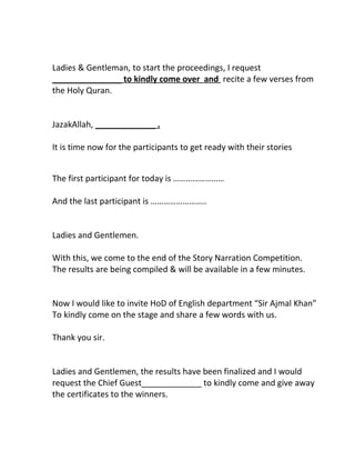 Ladies & Gentleman, to start the proceedings, I request
_______________ to kindly come over and recite a few verses from
the Holy Quran.
JazakAllah, _____________ .
It is time now for the participants to get ready with their stories
The first participant for today is ……………………
And the last participant is ……………………..
Ladies and Gentlemen.
With this, we come to the end of the Story Narration Competition.
The results are being compiled & will be available in a few minutes.
Now I would like to invite HoD of English department “Sir Ajmal Khan”
To kindly come on the stage and share a few words with us.
Thank you sir.
Ladies and Gentlemen, the results have been finalized and I would
request the Chief Guest_____________ to kindly come and give away
the certificates to the winners.
 