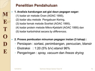 Penelitian Pendahuluan
       1. Analisis kandungan zat gizi daun pegagan segar:
M        (1) kadar air metode Oven (AOAC 1995),
         (2) kadar abu metode Pengabuan Kering,
E        (3) kadar lemak metode Soxhlet (AOAC 1995),
         (4) kadar protein metode Mikro-Kjeldahl (AOAC 1995) dan
T        (5) kadar karbohidrat secara by differences.

O      2. Proses pembuatan minuman pegagan instan (3 tahap) :

D       ◦ Persiapan : sortasi, penimbangan, pencucian, blansir
        ◦ Ekstraksi : 1:20 (5% b/v) etanol 96%
E       ◦ Pengeringan : spray, vacuum dan freeze drying



        12/4/2012           Seminar Skripsi Ganes Tiara W          10
 