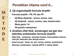 Penelitian Utama cont’d...
    2. Uji organoleptik formula terpilih
M        Formula terpilih : PS, PV dan PF
E           Uji Mutu Hedonik : warna, aroma, rasa
            Uji Hedonik : warna, aroma, rasa, keseluruhan
T           Skala garis 1-9
            30 panelis mahasiswa
O   3. Analisis sifat fisik, kandungan zat gizi dan
D     aktivitas antioksidan formula terpilih
        Sifat fisik : rendemen, densitas kamba, total padatan terlarut,
E        nilai pH, kelarutan dan derajat warna
        Kand zat gizi : kadar air, abu, lemak, protein, karbohidrat
        Aktivitas antioksidan: metode DPPH  dalam AEAC



        12/4/2012           Seminar Skripsi Ganes Tiara W                  19
 