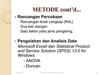 METODE cont’d...
   Rancangan Percobaan
    ◦ Rancangan Acak Lengkap (RAL)
    ◦ Dua kali ulangan
    ◦ Satu faktor yaitu jenis pengering.

   Pengolahan dan Analisis Data
    Microsoft Excell dan Statistical Product
    and Service Solution (SPSS) 13.0 for
    Windows:
       - ANOVA
       - Duncan
12/4/2012         Seminar Skripsi Ganes Tiara W   20
 