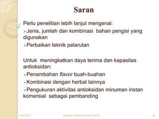 Saran
   Perlu penelitian lebih lanjut mengenai:
   Jenis, jumlah dan kombinasi bahan pengisi yang
   digunakan
   Perbaikan teknik pelarutan


   Untuk meningkatkan daya terima dan kapasitas
   antioksidan:
   Penambahan flavor buah-buahan
   Kombinasi dengan herbal lainnya
   Pengukuran aktivitas antioksidan minuman instan
   komersial sebagai pembanding


12/4/2012         Seminar Skripsi Ganes Tiara W       33
 