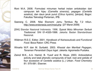 Roni M.A. 2008. Formulasi minuman herbal instan antioksidan dari
         campuran teh hijau (Camellia sinensis), pegagan (Centella
         asiatica), dan daun jeruk purut (Citrus hystrix). [skripsi]. Bogor:
         Fakultas Teknologi Pertanian, IPB.

  Saerang C. 2008. Nilai Ekonomi Jamu Tembus Rp 7,2 triliun.
         http://www.endonesia.com/mod.php [27 Maret 2009]

  [SNI] Standar Nasional Indonesia. 1996. Syarat Mutu Minuman Serbuk
           Tradisional. SNI 01-4320-1996. Jakarta: Badan Standardisasi
           Nasional.
  Wildman R.E.C. Editor. 2001. Handbook of Nutraceuticals and Functional
         Food. Boca Raton: CRC Press

  Winarto W.P. dan M. Surbakti. 2003. Khasiat dan Manfaat Pegagan,
          Tanaman Penambah Daya Ingat. Jakarta: Agromedia Pustaka.

  Zainol M.K., A.A. Hamid, B. Yusof and R. Muse. 2003. Antioxidative
          activity and total phenolic compounds of leaf, root and petiole of
          four accession of Centella asiatica (L.) Urban. Food Chemistry
          81: 575-581. Elsevier.

12/4/2012                Seminar Skripsi Ganes Tiara W                     35
 