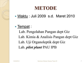 METODE
     Waktu : Juli 2009 s.d. Maret 2010

     Tempat :
       Lab. Pengolahan Pangan dept Giz
       Lab. Kimia & Analisis Pangan dept Giz
       Lab. Uji Organoleptik dept Giz
       Lab. pilot plant PAU IPB


12/4/2012         Seminar Skripsi Ganes Tiara W   7
 