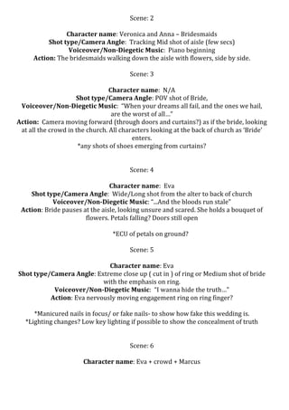 Scene:	
  2	
  
	
  
Character	
  name:	
  Veronica	
  and	
  Anna	
  –	
  Bridesmaids	
  
Shot	
  type/Camera	
  Angle:	
  	
  Tracking	
  Mid	
  shot	
  of	
  aisle	
  (few	
  secs)	
  
Voiceover/Non-­‐Diegetic	
  Music:	
  	
  Piano	
  beginning	
  
Action:	
  The	
  bridesmaids	
  walking	
  down	
  the	
  aisle	
  with	
  flowers,	
  side	
  by	
  side.	
  
	
  
Scene:	
  3	
  
	
  
Character	
  name:	
  	
  N/A	
  
Shot	
  type/Camera	
  Angle:	
  POV	
  shot	
  of	
  Bride,	
  	
  
Voiceover/Non-­‐Diegetic	
  Music:	
  	
  “When	
  your	
  dreams	
  all	
  fail,	
  and	
  the	
  ones	
  we	
  hail,	
  
are	
  the	
  worst	
  of	
  all…”	
  
Action:	
  	
  Camera	
  moving	
  forward	
  (through	
  doors	
  and	
  curtains?)	
  as	
  if	
  the	
  bride,	
  looking	
  
at	
  all	
  the	
  crowd	
  in	
  the	
  church.	
  All	
  characters	
  looking	
  at	
  the	
  back	
  of	
  church	
  as	
  ‘Bride’	
  
enters.	
  
*any	
  shots	
  of	
  shoes	
  emerging	
  from	
  curtains?	
  
	
  
	
  
Scene:	
  4	
  
	
  
Character	
  name:	
  	
  Eva	
  
Shot	
  type/Camera	
  Angle:	
  	
  Wide/Long	
  shot	
  from	
  the	
  alter	
  to	
  back	
  of	
  church	
  	
  
Voiceover/Non-­‐Diegetic	
  Music:	
  “...And	
  the	
  bloods	
  run	
  stale”	
  
Action:	
  Bride	
  pauses	
  at	
  the	
  aisle,	
  looking	
  unsure	
  and	
  scared.	
  She	
  holds	
  a	
  bouquet	
  of	
  
flowers.	
  Petals	
  falling?	
  Doors	
  still	
  open	
  
	
  
*ECU	
  of	
  petals	
  on	
  ground?	
  
	
  
Scene:	
  5	
  
	
  
Character	
  name:	
  Eva	
  
Shot	
  type/Camera	
  Angle:	
  Extreme	
  close	
  up	
  (	
  cut	
  in	
  )	
  of	
  ring	
  or	
  Medium	
  shot	
  of	
  bride	
  
with	
  the	
  emphasis	
  on	
  ring.	
  
Voiceover/Non-­‐Diegetic	
  Music:	
  	
  “I	
  wanna	
  hide	
  the	
  truth…”	
  
Action:	
  Eva	
  nervously	
  moving	
  engagement	
  ring	
  on	
  ring	
  finger?	
  	
  
	
  
*Manicured	
  nails	
  in	
  focus/	
  or	
  fake	
  nails-­‐	
  to	
  show	
  how	
  fake	
  this	
  wedding	
  is.	
  
*Lighting	
  changes?	
  Low	
  key	
  lighting	
  if	
  possible	
  to	
  show	
  the	
  concealment	
  of	
  truth	
  
	
  
	
  
Scene:	
  6	
  
	
  
Character	
  name:	
  Eva	
  +	
  crowd	
  +	
  Marcus	
  

 