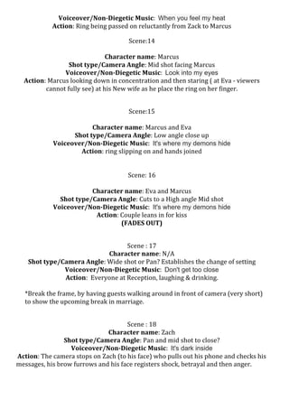 Voiceover/Non-­‐Diegetic	
  Music:	
  	
  When you feel my heat	
  
Action:	
  Ring	
  being	
  passed	
  on	
  reluctantly	
  from	
  Zack	
  to	
  Marcus	
  
	
  

Scene:14	
  
	
  
Character	
  name:	
  Marcus	
  
Shot	
  type/Camera	
  Angle:	
  Mid	
  shot	
  facing	
  Marcus	
  
Voiceover/Non-­‐Diegetic	
  Music:	
  	
  Look into my eyes	
  
Action:	
  Marcus	
  looking	
  down	
  in	
  concentration	
  and	
  then	
  staring	
  (	
  at	
  Eva	
  -­‐	
  viewers	
  
cannot	
  fully	
  see)	
  at	
  his	
  New	
  wife	
  as	
  he	
  place	
  the	
  ring	
  on	
  her	
  finger.	
  
	
  
	
  

	
  

Scene:15	
  
	
  
Character	
  name:	
  Marcus	
  and	
  Eva	
  	
  
Shot	
  type/Camera	
  Angle:	
  Low	
  angle	
  close	
  up	
  
Voiceover/Non-­‐Diegetic	
  Music:	
  	
  It's where my demons hide	
  
Action:	
  ring	
  slipping	
  on	
  and	
  hands	
  joined	
  	
  	
  
	
  
	
  
Scene:	
  16	
  
	
  
Character	
  name:	
  Eva	
  and	
  Marcus	
  
Shot	
  type/Camera	
  Angle:	
  Cuts	
  to	
  a	
  High	
  angle	
  Mid	
  shot	
  	
  
Voiceover/Non-­‐Diegetic	
  Music:	
  	
  It's where my demons hide	
  
Action:	
  Couple	
  leans	
  in	
  for	
  kiss	
  	
  
	
  
(FADES	
  OUT)	
  
	
  
	
  	
  	
  	
  	
  	
  	
  	
  	
  	
  	
  	
  	
  	
  	
  	
  	
  	
  	
  	
  	
  	
  	
  	
  	
  	
  	
  	
  	
  	
  

	
  
	
  

Scene	
  :	
  17	
  
Character	
  name:	
  N/A	
  
Shot	
  type/Camera	
  Angle:	
  Wide	
  shot	
  or	
  Pan?	
  Establishes	
  the	
  change	
  of	
  setting	
  
Voiceover/Non-­‐Diegetic	
  Music:	
  	
  Don't get too close	
  
Action:	
  	
  Everyone	
  at	
  Reception,	
  laughing	
  &	
  drinking.	
  
*Break	
  the	
  frame,	
  by	
  having	
  guests	
  walking	
  around	
  in	
  front	
  of	
  camera	
  (very	
  short)	
  
to	
  show	
  the	
  upcoming	
  break	
  in	
  marriage.	
  

	
  
	
  	
  	
  	
  	
  	
  	
  	
  	
  	
  	
  	
  	
  	
  	
  	
  	
  	
  	
  	
  	
  	
  	
  	
  	
  	
  	
  	
  	
  	
  	
  	
  	
  	
  	
  	
  	
  	
  	
  	
  	
  	
  	
  	
  	
  	
  	
  	
  	
  	
  	
  

Scene	
  :	
  18	
  
Character	
  name:	
  Zach	
  	
  
Shot	
  type/Camera	
  Angle:	
  Pan	
  and	
  mid	
  shot	
  to	
  close?	
  	
  
Voiceover/Non-­‐Diegetic	
  Music:	
  	
  It's dark inside	
  
	
  Action:	
  The	
  camera	
  stops	
  on	
  Zach	
  (to	
  his	
  face)	
  who	
  pulls	
  out	
  his	
  phone	
  and	
  checks	
  his	
  
messages,	
  his	
  brow	
  furrows	
  and	
  his	
  face	
  registers	
  shock,	
  betrayal	
  and	
  then	
  anger.	
  

 
