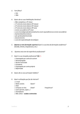 3.   Tem filhos?
     □ Sim
     □ Não

4.   Quais são as suas habilitações literárias?
     □ Não completou a 4ª classe
     □ 1º ciclo do ensino básico (4ª classe)
     □ 2º ciclo do ensino básico (6ª classe)
     □ 3º ciclo do ensino básico (9ª ano)
     □ ensino secundário (12º ano)
     □ curso tecnológico/profissional/outros (com equivalência ao ensino secundário)
     □ bacharelato/licenciatura
     □ pós-graduação/mestrado
     □ doutoramento
     □ curso de especialização tecnológica


5.   (Apenas se tem formação superior) Qual é a sua área de formação académica?
     (Gestão, Direito, Arquitectura, etc.)


6.    Quantos anos tem de experiência profissional?

7.   Qual é a sua situação profissional? CS2 (*)
     □ Empregado por conta de outrem
     □ Desempregado
     □ Recém-licenciado
     □ Estudante
     □ Empregado por conta própria
     □ Reformado

8.   Quais são os seus principais hobbies?


9.   Qual a utilização que faz da internet?
     □ E-mail
     □ Redes sociais.          Quais?
     □ Chat
     □ Compras on-line.        Onde?               Frequência?
     □ Lazer (jornais, jogos…)
     □ Smartphone
     □ Não utilizo – acaba a entrevista




Tarefeiro                                                                              2
 
