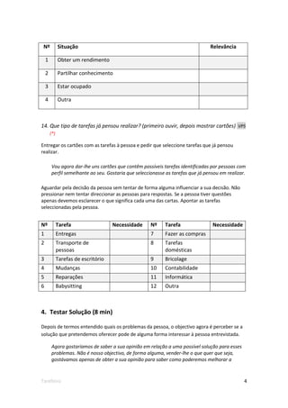 Nº           Situação                                                           Relevância

    1         Obter um rendimento

    2         Partilhar conhecimento

    3         Estar ocupado

    4         Outra



14. Que tipo de tarefas já pensou realizar? (primeiro ouvir, depois mostrar cartões) VP5
        (*)

Entregar os cartões com as tarefas à pessoa e pedir que seleccione tarefas que já pensou
realizar.

        Vou agora dar-lhe uns cartões que contêm possíveis tarefas identificadas por pessoas com
        perfil semelhante ao seu. Gostaria que seleccionasse as tarefas que já pensou em realizar.

Aguardar pela decisão da pessoa sem tentar de forma alguma influenciar a sua decisão. Não
pressionar nem tentar direccionar as pessoas para respostas. Se a pessoa tiver questões
apenas devemos esclarecer o que significa cada uma das cartas. Apontar as tarefas
seleccionadas pela pessoa.


Nº            Tarefa                  Necessidade    Nº     Tarefa                Necessidade
1             Entregas                               7      Fazer as compras
2             Transporte de                          8      Tarefas
              pessoas                                       domésticas
3             Tarefas de escritório                  9      Bricolage
4             Mudanças                               10     Contabilidade
5             Reparações                             11     Informática
6             Babysitting                            12     Outra



4. Testar Solução (8 min)

Depois de termos entendido quais os problemas da pessoa, o objectivo agora é perceber se a
solução que pretendemos oferecer pode de alguma forma interessar à pessoa entrevistada.

        Agora gostaríamos de saber a sua opinião em relação a uma possível solução para esses
        problemas. Não é nosso objectivo, de forma alguma, vender-lhe o que quer que seja,
        gostávamos apenas de obter a sua opinião para saber como poderemos melhorar a



Tarefeiro                                                                                        4
 