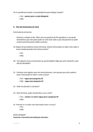 18. E consideraria aceder a essa plataforma para delegar tarefas?

       □ Sim – passar para o script delegante
       □ Não



5. Fim da Entrevista (2 min)

Conclusão da entrevista

    Estamos a chegar ao fim. Mais uma vez gostaria de lhe agradecer a sua ajuda.
    Entendemos que este apoio pode ser uma mais-valia e que esta parceria se pode
    revelar proveitosa para ambas as partes.

19. Depois do que falámos nesta entrevista, estaria interessado em saber mais sobre a
    nossa solução quando esta estiver pronta?

       □ Sim
       □ Não

20. Tem alguma coisa a acrescentar ao que foi falado? Algo que ache relevante e que
    não foi abordado?



21. Conhece mais alguém para nós entrevistarmos, uma pessoa que acha, poderia
    estar interessada em aderir a este serviço?

       □ Sim - segue para pergunta 22
       □ Não - segue para pergunta 23

22. Pode-nos facultar o contacto?


23. Para terminar, pode-nos facultar o seu e-mail?

       □ Sim – anotar o e-mail e segue para a pergunta 29
       □ Não

24. Pretende vir a receber mais informações sobre o serviço?
       □ Sim
       □ Não

Muito obrigado!
Preencher o formulário de briefing de entrevista .


Tarefeiro                                                                               6
 