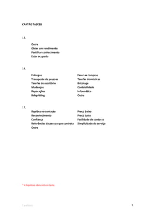 CARTÃO TASKER



13.

        Outra
        Obter um rendimento
        Partilhar conhecimento
        Estar ocupado



14.

        Entregas                             Fazer as compras
        Transporte de pessoas                Tarefas domésticas
        Tarefas de escritório                Bricolage
        Mudanças                             Contabilidade
        Reparações                           Informática
        Babysitting                          Outra



17.
        Rapidez no contacto                  Preço baixo
        Reconhecimento                       Preço justo
        Confiança                            Facilidade de contacto
        Referências da pessoa que contrata   Simplicidade do serviço
        Outra




* A hipótese não está em teste.




Tarefeiro                                                              7
 