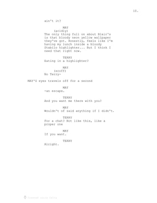 10.
Created using Celtx
ain't it?
MAY
(acidly)
The only thing full on about Blair's
is that bloody neon yellow wallpaper
they've got. Honestly, feels like I'm
having my lunch inside a bloody
Stabilo highlighter... But I think I
need that right now.
TERRY
Eating in a highlighter?
MAY
(scoff)
No Terry-
MAY'S eyes travels off for a second
MAY
-an escape.
TERRY
And you want me there with you?
MAY
Wouldn't of said anything if I didn't.
TERRY
For a chat? Not like this, like a
proper one
MAY
If you want.
TERRY
Alright.
 