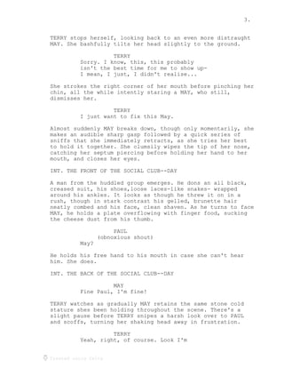 3.
Created using Celtx
TERRY stops herself, looking back to an even more distraught
MAY. She bashfully tilts her head slightly to the ground.
TERRY
Sorry. I know, this, this probably
isn't the best time for me to show up-
I mean, I just, I didn't realise...
She strokes the right corner of her mouth before pinching her
chin, all the while intently staring a MAY, who still,
dismisses her.
TERRY
I just want to fix this May.
Almost suddenly MAY breaks down, though only momentarily, she
makes an audible sharp gasp followed by a quick series of
sniffs that she immediately retracts, as she tries her best
to hold it together. She clumsily wipes the tip of her nose,
catching her septum piercing before holding her hand to her
mouth, and closes her eyes.
INT. THE FRONT OF THE SOCIAL CLUB--DAY
A man from the huddled group emerges. He dons an all black,
creased suit, his shoes,loose laces-like snakes- wrapped
around his ankles. It looks as though he threw it on in a
rush, though in stark contrast his gelled, brunette hair
neatly combed and his face, clean shaven. As he turns to face
MAY, he holds a plate overflowing with finger food, sucking
the cheese dust from his thumb.
PAUL
(obnoxious shout)
May?
He holds his free hand to his mouth in case she can't hear
him. She does.
INT. THE BACK OF THE SOCIAL CLUB--DAY
MAY
Fine Paul, I'm fine!
TERRY watches as gradually MAY retains the same stone cold
stature shes been holding throughout the scene. There's a
slight pause before TERRY snipes a harsh look over to PAUL
and scoffs, turning her shaking head away in frustration.
TERRY
Yeah, right, of course. Look I'm
 