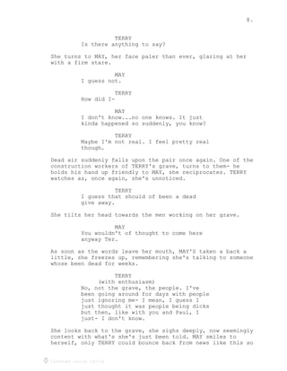 8.
Created using Celtx
TERRY
Is there anything to say?
She turns to MAY, her face paler than ever, glaring at her
with a firm stare.
MAY
I guess not.
TERRY
How did I-
MAY
I don't know...no one knows. It just
kinda happened so suddenly, you know?
TERRY
Maybe I'm not real. I feel pretty real
though.
Dead air suddenly falls upon the pair once again. One of the
construction workers of TERRY's grave, turns to them- he
holds his hand up friendly to MAY, she reciprocates. TERRY
watches as, once again, she's unnoticed.
TERRY
I guess that should of been a dead
give away.
She tilts her head towards the men working on her grave.
MAY
You wouldn't of thought to come here
anyway Ter.
As soon as the words leave her mouth, MAY'S taken a back a
little, she freezes up, remembering she's talking to someone
whose been dead for weeks.
TERRY
(with enthusiasm)
No, not the grave, the people. I've
been going around for days with people
just ignoring me- I mean, I guess I
just thought it was people being dicks
but then, like with you and Paul, I
just- I don't know.
She looks back to the grave, she sighs deeply, now seemingly
content with what's she's just been told. MAY smiles to
herself, only TERRY could bounce back from news like this so
 