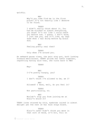 9.
Created using Celtx
quickly.
MAY
Why'd you come find me in the first
place? It's not exactly like I deserve
to be found.
TERRY
I didn't really think about it. You
had me blocked on almost everything,
you know? It's not like I could reach
you before now. I guess, I don't know,
I just saw you, and it's like, my legs
knew what I was doing before my brain
did.
MAY
Feeling pretty real then?
TERRY
Only when I'm around you.
An awkward pause rises, the pair stay put, both looking
forward emotionless. TERRY grinds her teeth together,
regretting having said that, she turns back to MAY
TERRY
May-
MAY
I-I'm pretty hungry, you?
TERRY
I don't think I'm allowed to be, am I?
MAY
Allowed? I mean, well, do you feel it?
TERRY
Not particularly, no.
MAY
Wouldn't stop you from joining me at
Blair's would it?
TERRY looks stunned by this, eyebrows raised in almost
delight yet the rest of her face stays blank.
TERRY
Blair's cafe? Didn't think you were in
that sort of mood, it's bit, full on
 