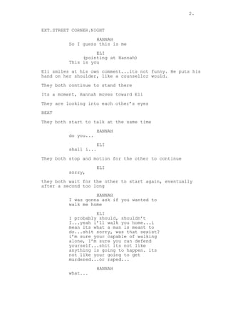 2.
EXT.STREET CORNER.NIGHT
HANNAH
So I guess this is me
ELI
(pointing at Hannah)
This is you
Eli smiles at his own comment...its not funny. He puts his
hand on her shoulder, like a counsellor would.
They both continue to stand there
Its a moment, Hannah moves toward Eli
They are looking into each other’s eyes
BEAT
They both start to talk at the same time
HANNAH
do you...
ELI
shall i...
They both stop and motion for the other to continue
ELI
sorry,
they both wait for the other to start again, eventually
after a second too long
HANNAH
I was gonna ask if you wanted to
walk me home
ELI
I probably should, shouldn’t
I...yeah i’ll walk you home...i
mean its what a man is meant to
do...shit sorry, was that sexist?
i’m sure your capable of walking
alone, I’m sure you can defend
yourself...shit its not like
anything is going to happen. its
not like your going to get
murdered...or raped...
HANNAH
what...
 