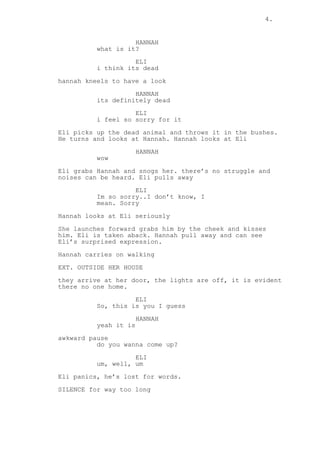 4.
HANNAH
what is it?
ELI
i think its dead
hannah kneels to have a look
HANNAH
its definitely dead
ELI
i feel so sorry for it
Eli picks up the dead animal and throws it in the bushes.
He turns and looks at Hannah. Hannah looks at Eli
HANNAH
wow
Eli grabs Hannah and snogs her. there’s no struggle and
noises can be heard. Eli pulls away
ELI
Im so sorry..I don’t know, I
mean. Sorry
Hannah looks at Eli seriously
She launches forward grabs him by the cheek and kisses
him. Eli is taken aback. Hannah pull away and can see
Eli’s surprised expression.
Hannah carries on walking
EXT. OUTSIDE HER HOUSE
they arrive at her door, the lights are off, it is evident
there no one home.
ELI
So, this is you I guess
HANNAH
yeah it is
awkward pause
do you wanna come up?
ELI
um, well, um
Eli panics, he’s lost for words.
SILENCE for way too long
 