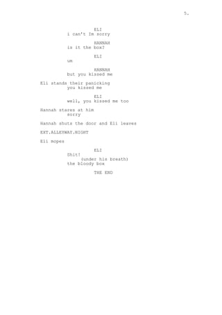 5.
ELI
i can’t Im sorry
HANNAH
is it the box?
ELI
um
HANNAH
but you kissed me
Eli stands their panicking
you kissed me
ELI
well, you kissed me too
Hannah stares at him
sorry
Hannah shuts the door and Eli leaves
EXT.ALLEYWAY.NIGHT
Eli mopes
ELI
Shit!
(under his breath)
the bloody box
THE END
 