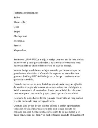 Perfectas mutaciones:

Saike

Rhino roller

Goar

Snipe

Shellephant

Escorpilla

Stench

Magmadon



Entonces UNGA-UNGA le dijo a script que esa era la lista de las
mutaciones y con qué animales o sustancias se usarían para
hacerlas pero el último debe ser su as bajo la manga.

Vamos Script no debe estar lejos cuando partió su tanque de
gasolina estaba abierto. Cuando de repente se escucho una
gran explosión y UNGA-UNGA junto a Script corrieron a ver
qué avía sucedido.

Cuando encontraron una fortaleza donde avía un gran ejército
de vestías arreglando la nave de scouts mientras el obligaba a
Keith a construir al mastodont hasta que a Keith le colocaron
un casco para controlar la y que construyera el mastodont.

Después de unas horas Keith ya avía construido al magmadon
y tenia partes de una tortuga de lava.

Cuando uno de los Lobos alados olfateo a script aparecieron
todas las vestías una tras otra pero con lo que scouts no
contaba era que Keith estaba consciente de lo que hacía y le
puso conciencia del bien y el mal entonces cuando el mastodont
 