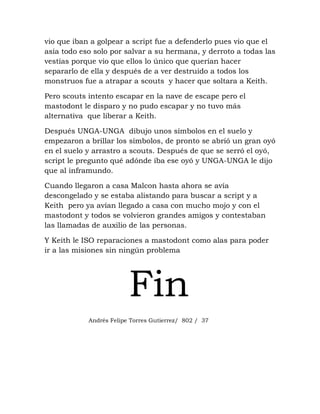 vio que iban a golpear a script fue a defenderlo pues vio que el
asía todo eso solo por salvar a su hermana, y derroto a todas las
vestías porque vio que ellos lo único que querían hacer
separarlo de ella y después de a ver destruido a todos los
monstruos fue a atrapar a scouts y hacer que soltara a Keith.

Pero scouts intento escapar en la nave de escape pero el
mastodont le disparo y no pudo escapar y no tuvo más
alternativa que liberar a Keith.

Después UNGA-UNGA dibujo unos símbolos en el suelo y
empezaron a brillar los símbolos, de pronto se abrió un gran oyó
en el suelo y arrastro a scouts. Después de que se serró el oyó,
script le pregunto qué adónde iba ese oyó y UNGA-UNGA le dijo
que al inframundo.

Cuando llegaron a casa Malcon hasta ahora se avía
descongelado y se estaba alistando para buscar a script y a
Keith pero ya avían llegado a casa con mucho mojo y con el
mastodont y todos se volvieron grandes amigos y contestaban
las llamadas de auxilio de las personas.

Y Keith le ISO reparaciones a mastodont como alas para poder
ir a las misiones sin ningún problema




                         Fin
            Andrés Felipe Torres Gutierrez/ 802 / 37
 