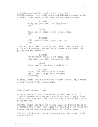 2.
Created using Celtx
searching through the levels until they find a
SELLER(smuggler that sells drugs and illegal accessories for
a living) that smuggles all sorts of military weapons.
MICHAEL
Oh my god yes, text this guy right
now.
JASON
Where are we going to get it delivered
at?
MICHAEL
I'll think of that , just text the
boyo.
Jason writes a text in chat at the seller, asking for the
price for a grenade, and the seller answers back with the
prices and the options.
MICHAEL
The cheapest one is a 150 quid, tell
this dumb fool that the deal is off.
JASON
There hasn't even been a deal yet.
MICHAEL
Shush, I've seen this in a movie,
he'll lower the price if we show
supremacy.
Michael, grabs the key board and insults the seller, and the
seller turns off the conversation.
INT. JASON'S HOUSE -- DAY
After a couple of hours, Jason and Michael are still in
Jason's bedroom and they hear a banging sound, they presume
that a sound that was that loud could only be the front door
being smashed.
They're scared but they don't even have the time to think of
something before they hear again the sound of steps doing the
stairs and getting closer and closer to they're house.
The door of they're room gets smashed too, and a man is the
one who did it.
 