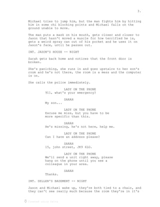 3.
Created using Celtx
Michael tries to jump him, but the man fights him by hitting
him in some chi blocking points and Michael falls on the
ground unable to move.
The man puts a mask on his mouth, gets closer and closer to
Jason that hasn't moved a muscle for how terrified he is,
gets a weird spray can out of his pocket and he uses it on
Jason's face, until he passes out.
INT. JASON'S HOUSE -- NIGHT
Sarah gets back home and notices that the front door is
broken.
She's panicking, she runs in and goes upstairs to her son's
room and he's not there, the room is a mess and the computer
is on.
She calls the police immediately.
LADY ON THE PHONE
911, what's your emergency?
SARAH
My son...
LADY ON THE PHONE
Excuse me miss, but you have to be
more specific than this.
SARAH
He's missing, he's not here, help me.
LADY ON THE PHONE
Can I have an address please?
SARAH
15, john street, JK9 6LG.
LADY ON THE PHONE
We'll send a unit right away, please
hang on the phone until you see a
colleague in your area.
SARAH
Thanks.
INT. SELLER'S BASEMENT -- NIGHT
Jason and Michael wake up, they're both tied to a chair, and
they can't see really much because the room they're in it's
 